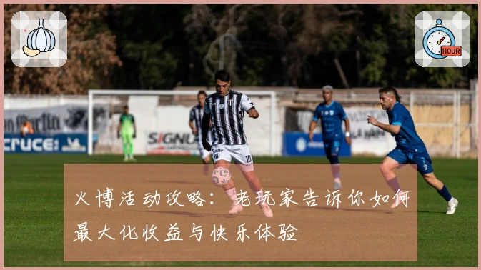 火博活动攻略：老玩家告诉你如何最大化收益与快乐体验