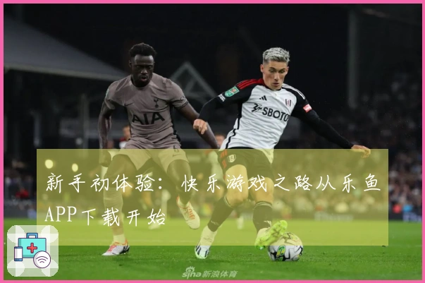 新手初体验：快乐游戏之路从乐鱼APP下载开始