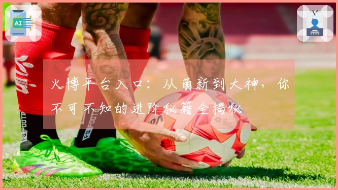 火博平台入口：从萌新到大神，你不可不知的进阶秘籍全揭秘
