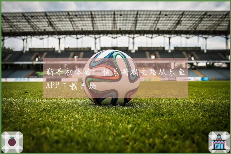 新手初体验：快乐游戏之路从乐鱼APP下载开始